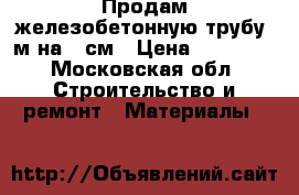Продам железобетонную трубу 5м на 60см › Цена ­ 12 000 - Московская обл. Строительство и ремонт » Материалы   